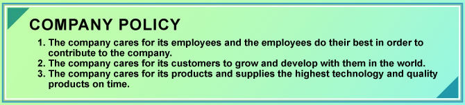 COMPANY POLICY
1. The company cares for its employees and the employees do their best in order to contribute to the company.
2. The company cares for its customers to grow and develop with them in the world.
3. The company cares for its products and supplies the highest technology and quality products on time.
