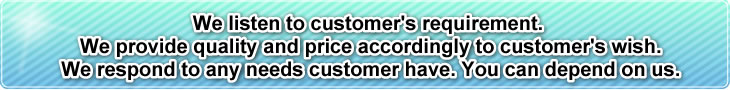 We listen to customer's requirement. We provide quality and price accordingly to customer's wish. We respond to any needs customer have. You can depend on us.