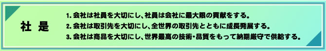 社 是
1.会社は社員を大切にし、社員は会社に最大限の貢献をする。
2.会社は取引先を大切にし、全世界の取引先とともに成長発展する。
3.会社は商品を大切にし、世界最高の技術・品質をもって納期厳守で供給する。