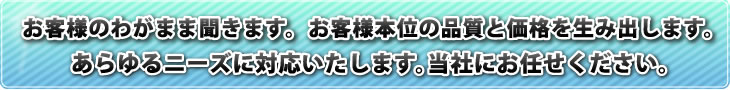 お客様のわがまま聞きます。 お客様本位の品質と価格を生み出します。あらゆるニーズに対応いたします。当社にお任せください。