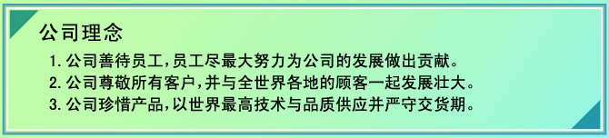 公司理念
1.公司善待员工，员工尽最大努力为公司的发展做出贡献。
2.公司尊敬所有客户，并与全世界各地的顾客一起发展壮大。
3.公司珍惜产品，以世界最高技术与品质供应并严守交货期。
