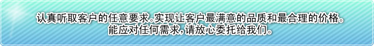 认真听取客户的任意要求。实现让客户最满意的品质和最合理的价格。能应对任何需求，请放心委托给我们。